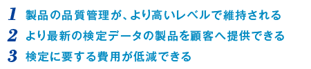 （1）製品の品質管理が、より高いレベルで維持される（2）より最新の検定データの製品を顧客へ提供できる（3）検定に要する費用が低減できる